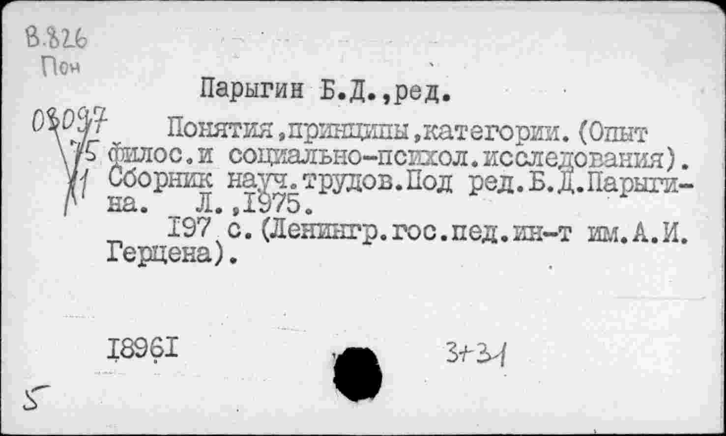 ﻿Пон
Парыгин Б.Д.,ред.
Понятия,принципы »категории. (Опыт \ /ь филос. и социально-психол. исследования). Г на°РШЛ НтУ75Трудов*Под Р8Л.Б.Д.Парыги-
197чс. (Ленингр.гос.пед.ин-т им.А.И. Герцена).
18961
З-ЛЗИ